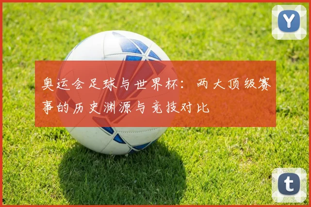 奥运会足球与世界杯：两大顶级赛事的历史渊源与竞技对比