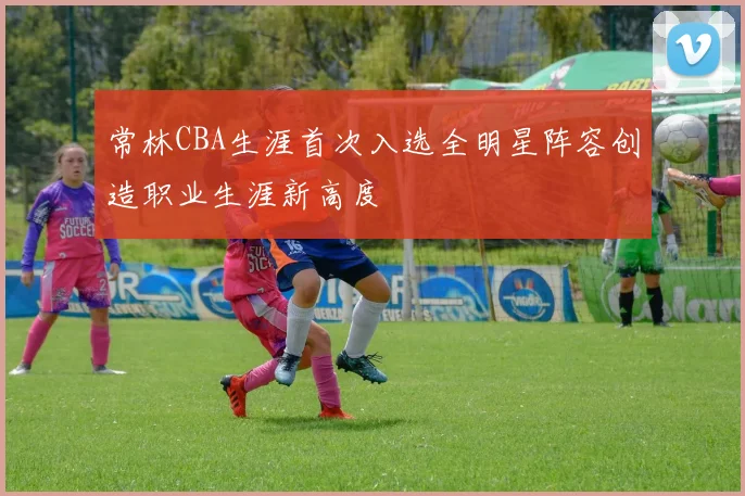 常林CBA生涯首次入选全明星阵容创造职业生涯新高度