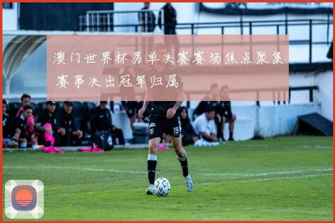 澳门世界杯男单决赛赛场焦点聚集 赛事决出冠军归属