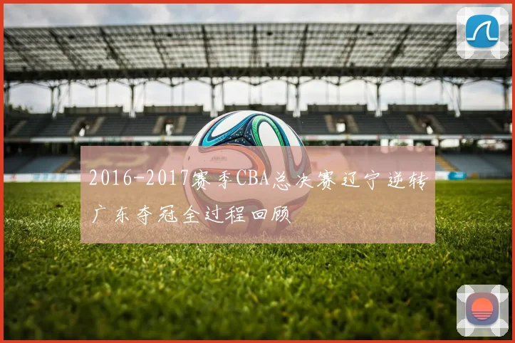 2016-2017赛季CBA总决赛辽宁逆转广东夺冠全过程回顾