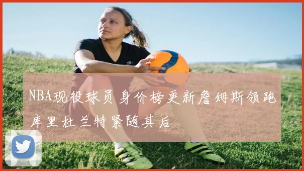 NBA现役球员身价榜更新詹姆斯领跑库里杜兰特紧随其后
